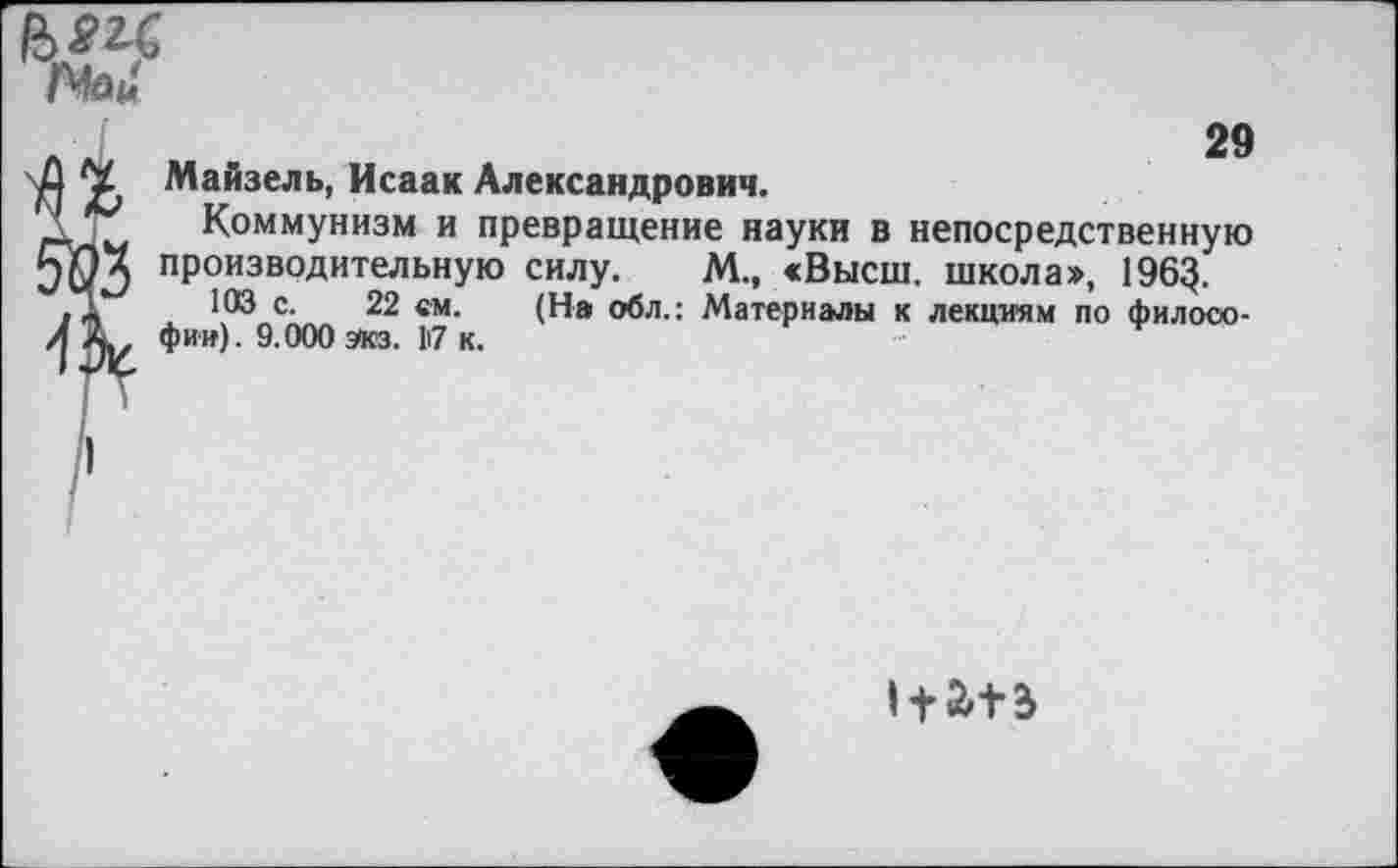 ﻿
ЙЗ
29
Майзель, Исаак Александрович.
Коммунизм и превращение науки в непосредственную производительную силу. М., <Высш. школа», 196$.
103 с. 22 ем. (На обл.: Материалы к лекциям по философии). 9.000 экз. 17 к.
